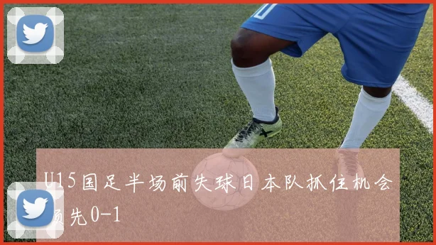 U15国足半场前失球日本队抓住机会领先0-1