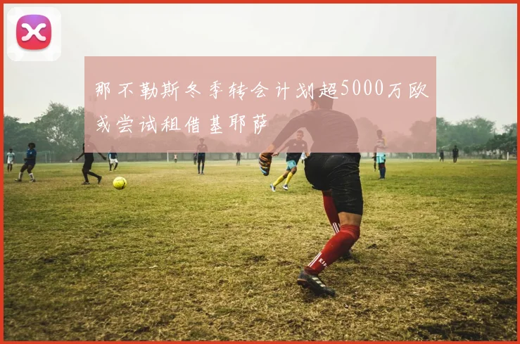 那不勒斯冬季转会计划超5000万欧或尝试租借基耶萨