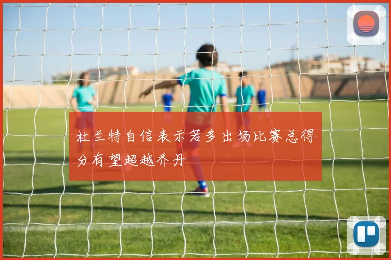 杜兰特自信表示若多出场比赛总得分有望超越乔丹