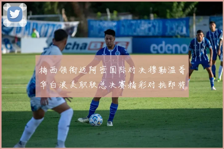 梅西领衔迈阿密国际对决穆勒温哥华白浪美职联总决赛精彩对抗即将上演