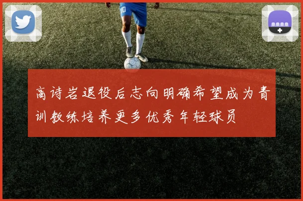高诗岩退役后志向明确希望成为青训教练培养更多优秀年轻球员