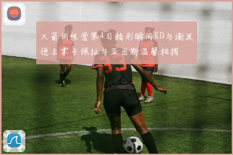 火箭训练营第4日精彩瞬间KD与谢泼德击掌卡佩拉与亚当斯温馨相拥