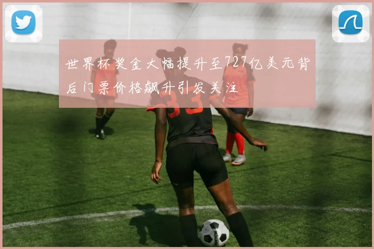 世界杯奖金大幅提升至727亿美元背后门票价格飙升引发关注