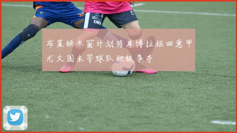 布莱顿冬窗计划将库博拉租回意甲尤文国米等球队积极争夺
