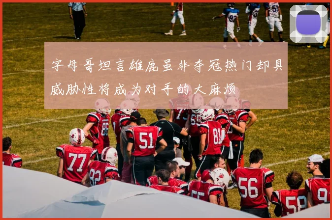 字母哥坦言雄鹿虽非夺冠热门却具威胁性将成为对手的大麻烦