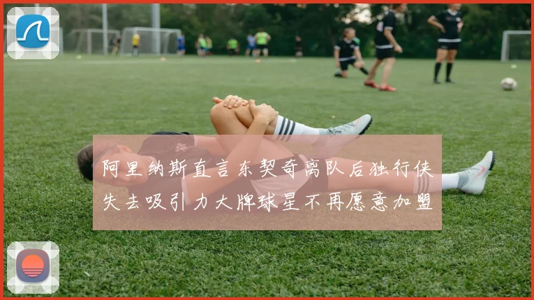 阿里纳斯直言东契奇离队后独行侠失去吸引力大牌球星不再愿意加盟