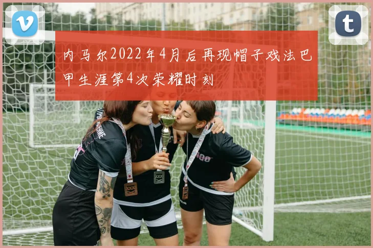内马尔2022年4月后再现帽子戏法巴甲生涯第4次荣耀时刻