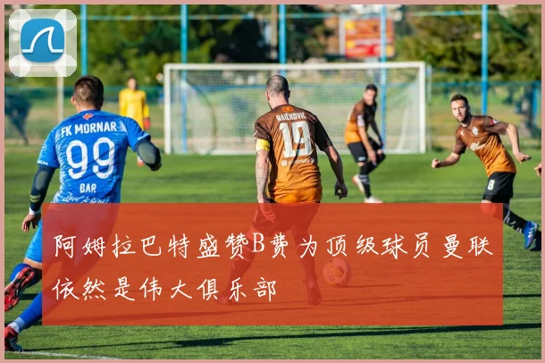 阿姆拉巴特盛赞B费为顶级球员曼联依然是伟大俱乐部