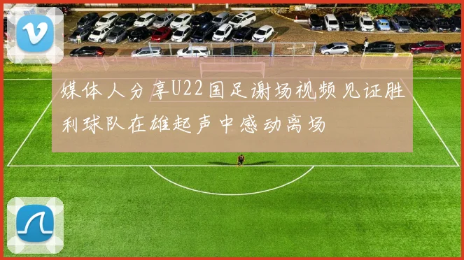 媒体人分享U22国足谢场视频见证胜利球队在雄起声中感动离场