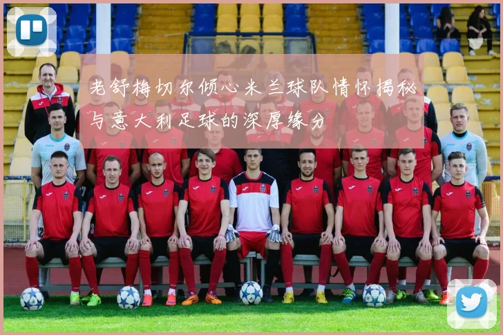 老舒梅切尔倾心米兰球队情怀揭秘与意大利足球的深厚缘分