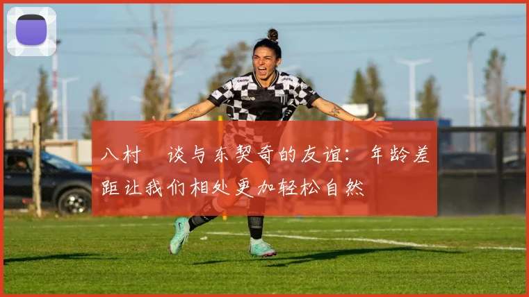 八村塁谈与东契奇的友谊：年龄差距让我们相处更加轻松自然