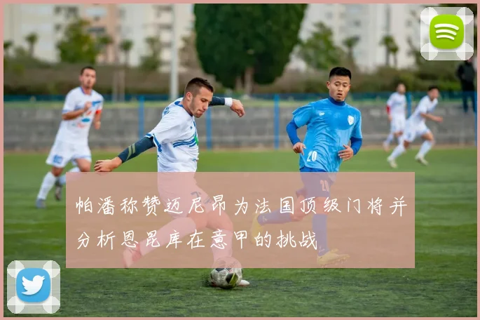 帕潘称赞迈尼昂为法国顶级门将并分析恩昆库在意甲的挑战