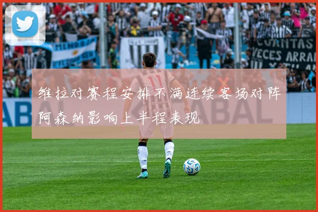 维拉对赛程安排不满连续客场对阵阿森纳影响上半程表现