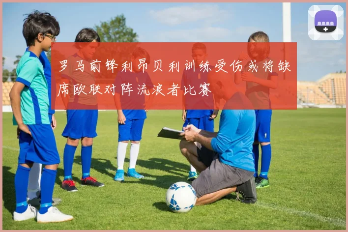 罗马前锋利昂贝利训练受伤或将缺席欧联对阵流浪者比赛