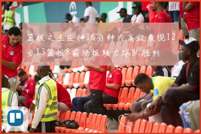 篮板之王庄神16分钟内高效表现12分13篮板8前场板助力球队胜利