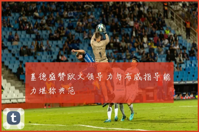 基德盛赞欧文领导力与布威指导能力堪称典范