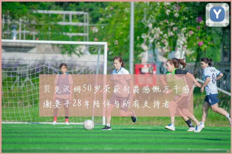 贝克汉姆50岁荣获封爵感慨万千感谢妻子28年陪伴与所有支持者
