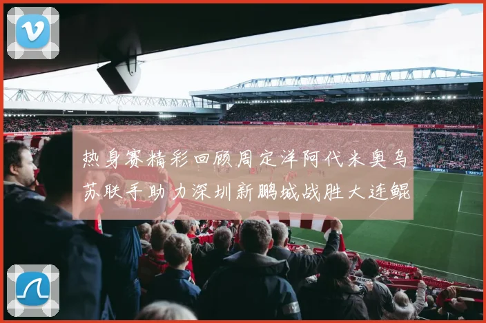 热身赛精彩回顾周定洋阿代米奥乌苏联手助力深圳新鹏城战胜大连鲲城