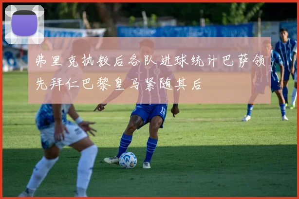 弗里克执教后各队进球统计巴萨领先拜仁巴黎皇马紧随其后