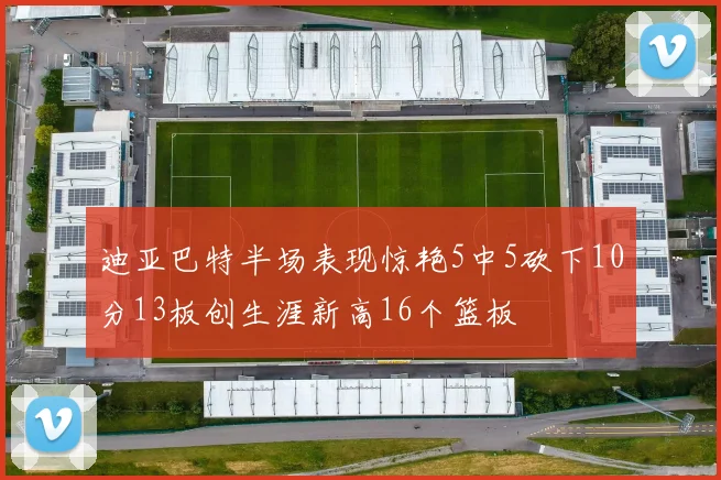 迪亚巴特半场表现惊艳5中5砍下10分13板创生涯新高16个篮板