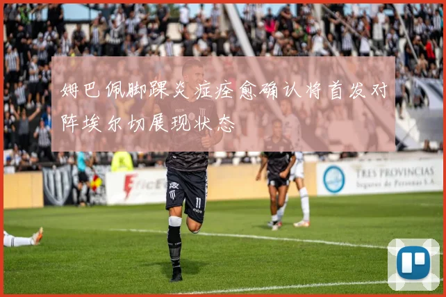 姆巴佩脚踝炎症痊愈确认将首发对阵埃尔切展现状态