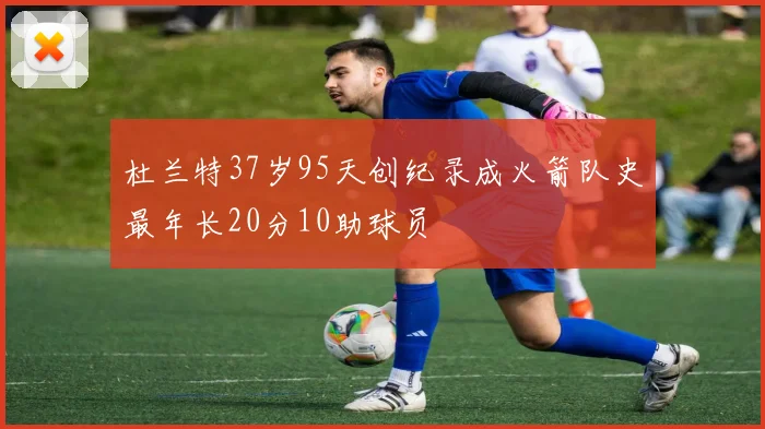 杜兰特37岁95天创纪录成火箭队史最年长20分10助球员