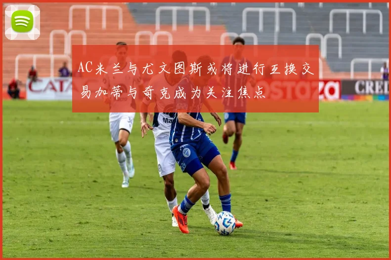 AC米兰与尤文图斯或将进行互换交易加蒂与奇克成为关注焦点