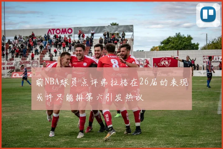 前NBA球员点评弗拉格在26届的表现或许只能排第六引发热议