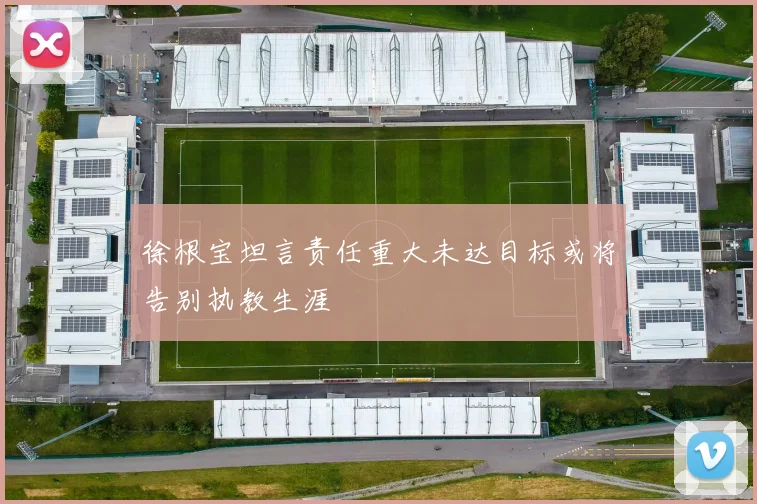 徐根宝坦言责任重大未达目标或将告别执教生涯