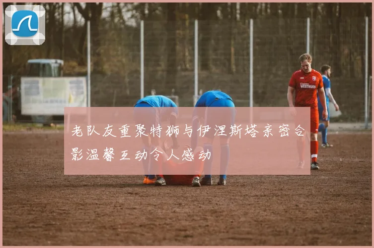 老队友重聚特狮与伊涅斯塔亲密合影温馨互动令人感动