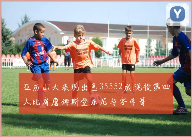 亚历山大表现出色35552成现役第四人比肩詹姆斯登东尼与字母哥