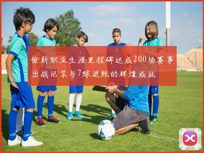 徐新职业生涯里程碑达成200场赛事出战记录与7球进账的辉煌成就