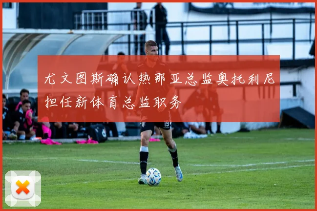 尤文图斯确认热那亚总监奥托利尼担任新体育总监职务
