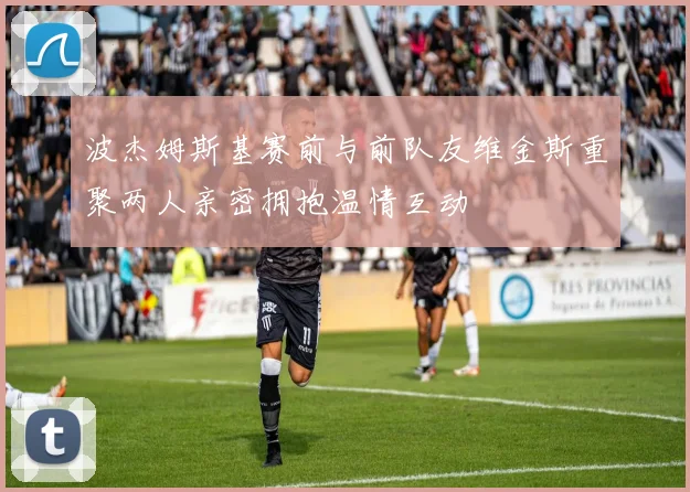 波杰姆斯基赛前与前队友维金斯重聚两人亲密拥抱温情互动