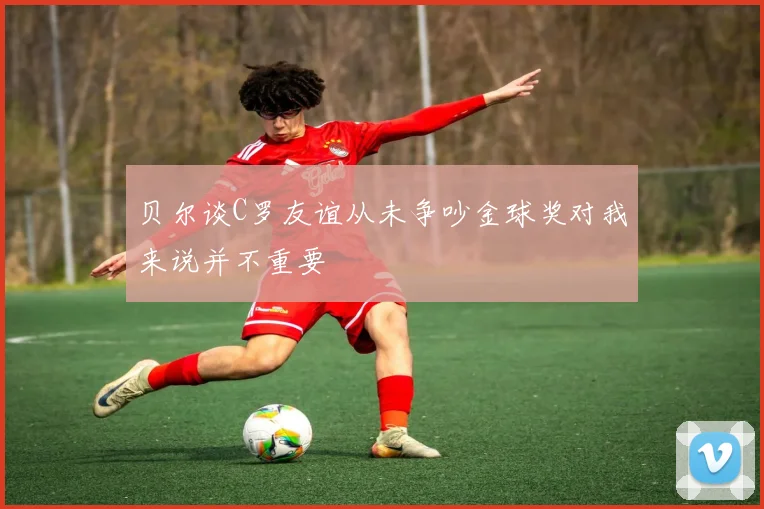 贝尔谈C罗友谊从未争吵金球奖对我来说并不重要