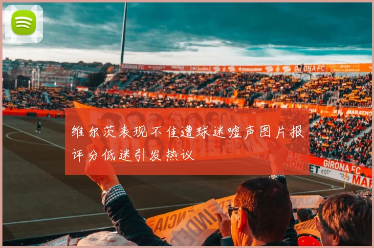 维尔茨表现不佳遭球迷嘘声图片报评分低迷引发热议