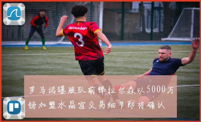 罗马诺曝狼队前锋拉尔森以5000万镑加盟水晶宫交易细节即将确认