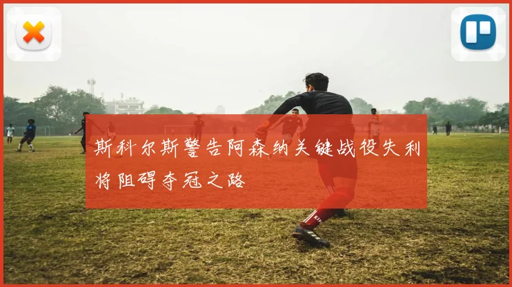 斯科尔斯警告阿森纳关键战役失利将阻碍夺冠之路